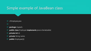 Simple example of JavaBean class
 //Employee.java

 package mypack;
 public class Employee implements java.io.Serializable{
 private int id;
 private String name;
 public Employee(){}
 