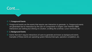 Cont…..
 1. Foreground Events
 Foreground events are the events that require user interaction to generate, i.e., foreground events
are generated due to interaction by the user on components in Graphic User Interface (GUI).
Interactions are nothing but clicking on a button, scrolling the scroll bar, cursor moments, etc.
 2. Background Events
 Events that don’t require interactions of users to generate are known as background events.
Examples of these events are operating system failures/interrupts, operation completion, etc.
 