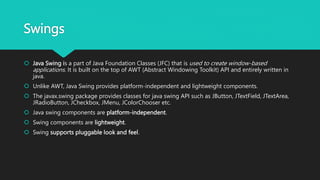 Swings
 Java Swing is a part of Java Foundation Classes (JFC) that is used to create window-based
applications. It is built on the top of AWT (Abstract Windowing Toolkit) API and entirely written in
java.
 Unlike AWT, Java Swing provides platform-independent and lightweight components.
 The javax.swing package provides classes for java swing API such as JButton, JTextField, JTextArea,
JRadioButton, JCheckbox, JMenu, JColorChooser etc.
 Java swing components are platform-independent.
 Swing components are lightweight.
 Swing supports pluggable look and feel.
 