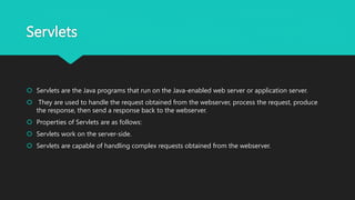 Servlets
 Servlets are the Java programs that run on the Java-enabled web server or application server.
 They are used to handle the request obtained from the webserver, process the request, produce
the response, then send a response back to the webserver.
 Properties of Servlets are as follows:
 Servlets work on the server-side.
 Servlets are capable of handling complex requests obtained from the webserver.
 
