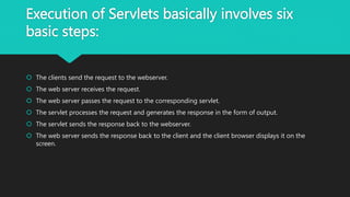 Execution of Servlets basically involves six
basic steps:
 The clients send the request to the webserver.
 The web server receives the request.
 The web server passes the request to the corresponding servlet.
 The servlet processes the request and generates the response in the form of output.
 The servlet sends the response back to the webserver.
 The web server sends the response back to the client and the client browser displays it on the
screen.
 