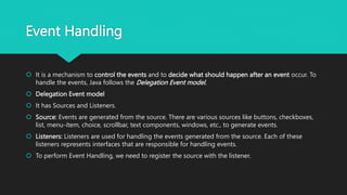 Event Handling
 It is a mechanism to control the events and to decide what should happen after an event occur. To
handle the events, Java follows the Delegation Event model.
 Delegation Event model
 It has Sources and Listeners.
 Source: Events are generated from the source. There are various sources like buttons, checkboxes,
list, menu-item, choice, scrollbar, text components, windows, etc., to generate events.
 Listeners: Listeners are used for handling the events generated from the source. Each of these
listeners represents interfaces that are responsible for handling events.
 To perform Event Handling, we need to register the source with the listener.
 