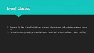 Event Classes
 Changing the state of an object is known as an event. For example, click on button, dragging mouse
etc.
 The java.awt.event package provides many event classes and Listener interfaces for event handling.
 