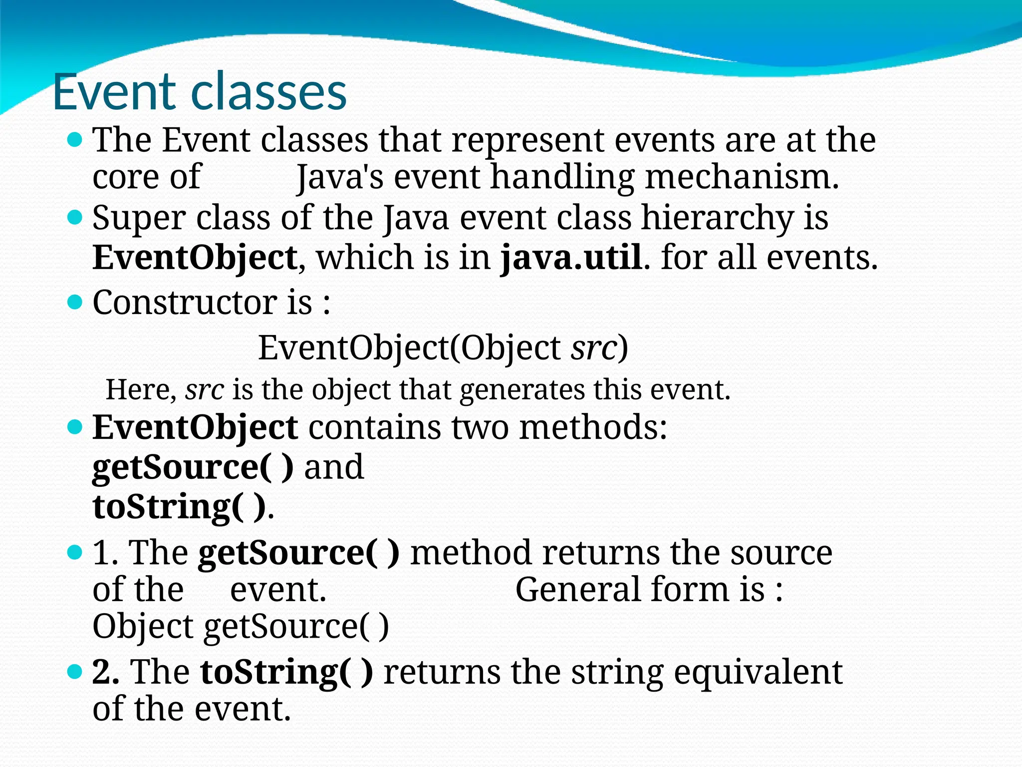 Event classes
⚫The Event classes that represent events are at the
core of Java's event handling mechanism.
⚫Super class of the Java event class hierarchy is
EventObject, which is in java.util. for all events.
⚫Constructor is :
EventObject(Object src)
Here, src is the object that generates this event.
⚫EventObject contains two methods:
getSource( ) and
toString( ).
⚫1. The getSource( ) method returns the source
of the event. General form is :
Object getSource( )
⚫2. The toString( ) returns the string equivalent
of the event.
 