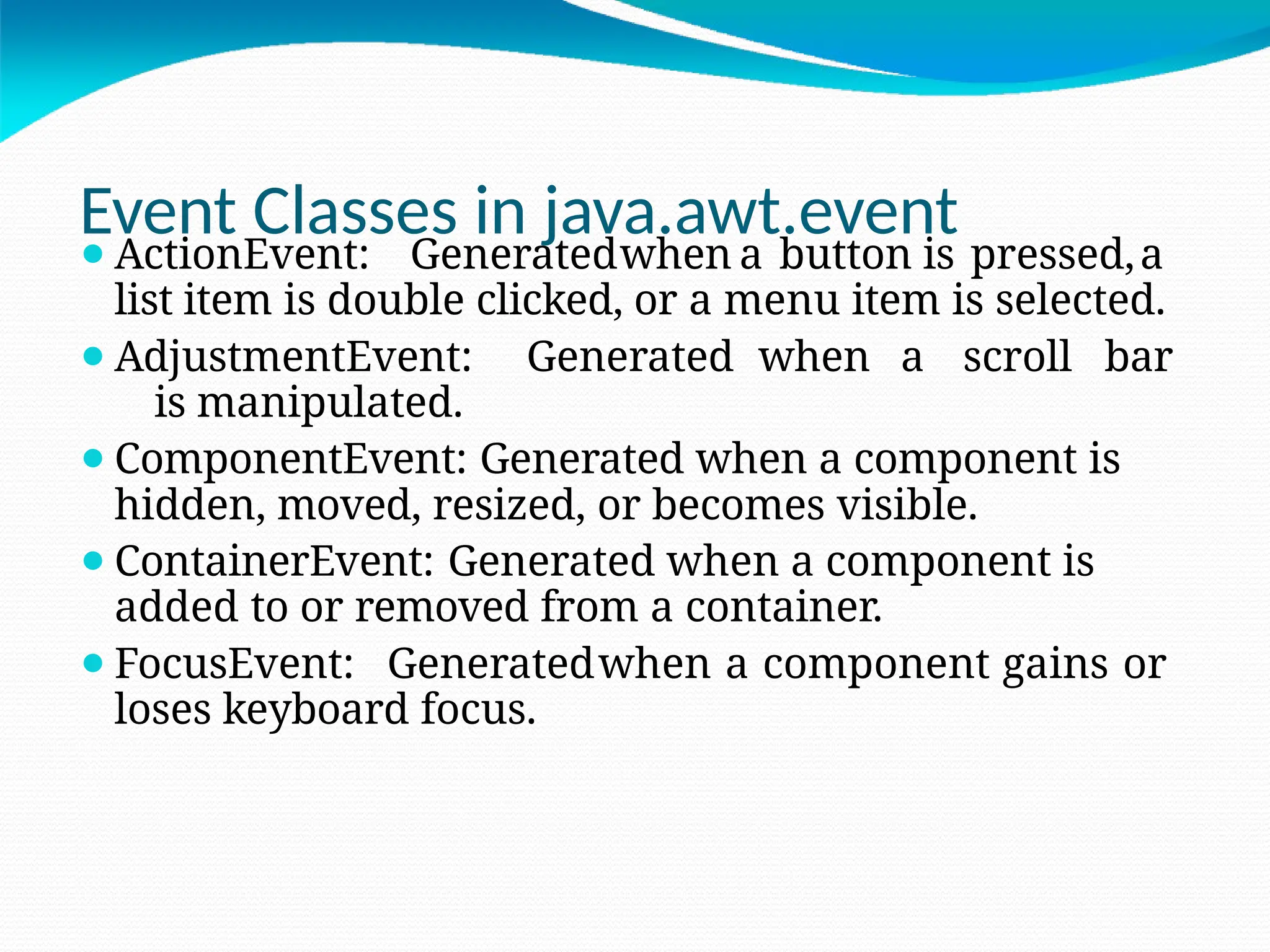 Event Classes in java.awt.event
⚫ActionEvent: Generatedwhen a button is pressed,a
list item is double clicked, or a menu item is selected.
⚫AdjustmentEvent: Generated when a scroll bar
is manipulated.
⚫ComponentEvent: Generated when a component is
hidden, moved, resized, or becomes visible.
⚫ContainerEvent: Generated when a component is
added to or removed from a container.
⚫FocusEvent: Generatedwhen a component gains or
loses keyboard focus.
 