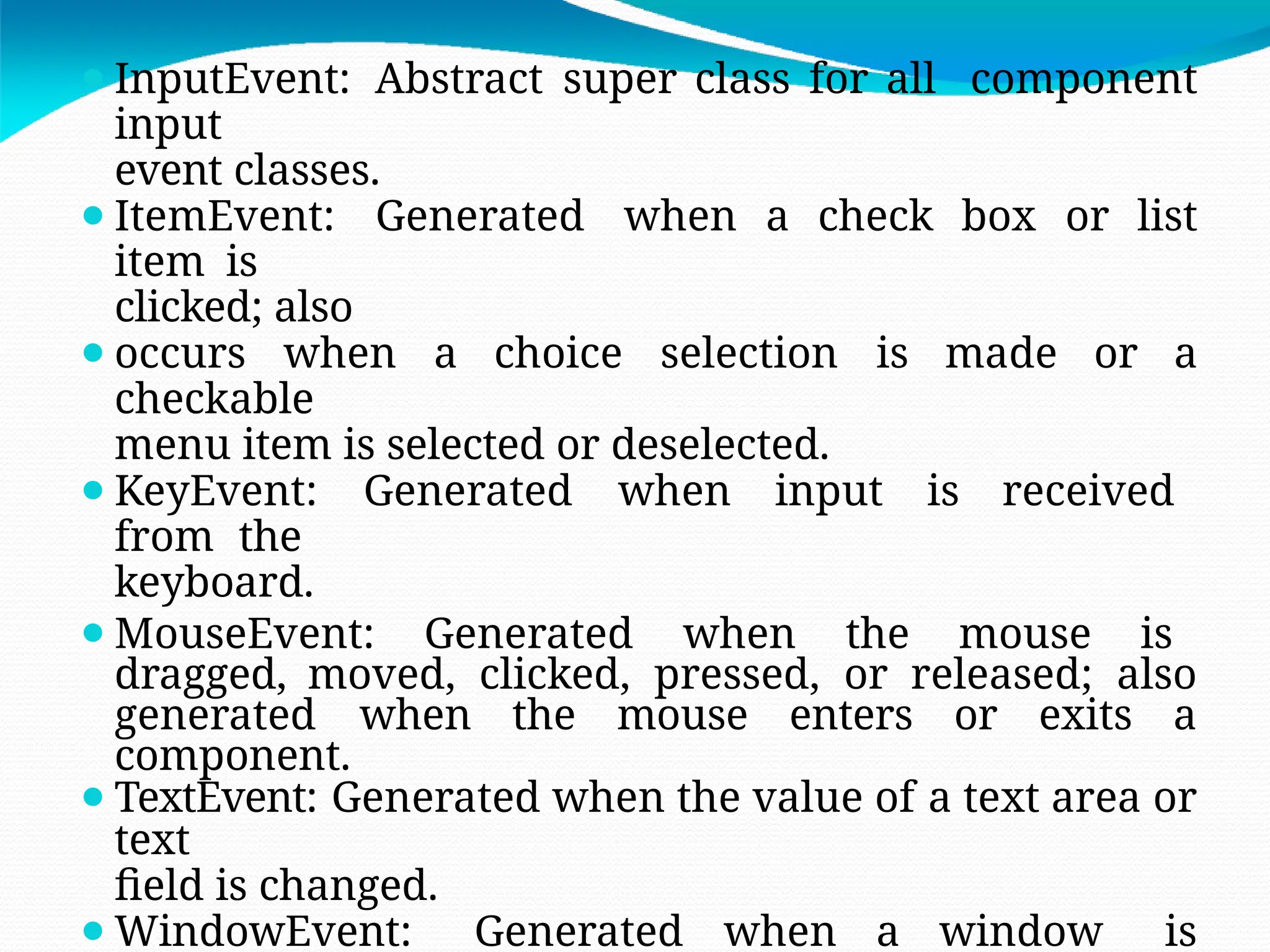 ⚫InputEvent: Abstract super class for all component
input
event classes.
⚫ItemEvent: Generated when a check box or list
item is
clicked; also
⚫occurs when a choice selection is made or a
checkable
menu item is selected or deselected.
⚫KeyEvent: Generated when input is received
from the
keyboard.
⚫MouseEvent: Generated when the mouse is
dragged, moved, clicked, pressed, or released; also
generated when the mouse enters or exits a
component.
⚫TextEvent: Generated when the value of a text area or
text
field is changed.
⚫WindowEvent: Generated when a window is
 