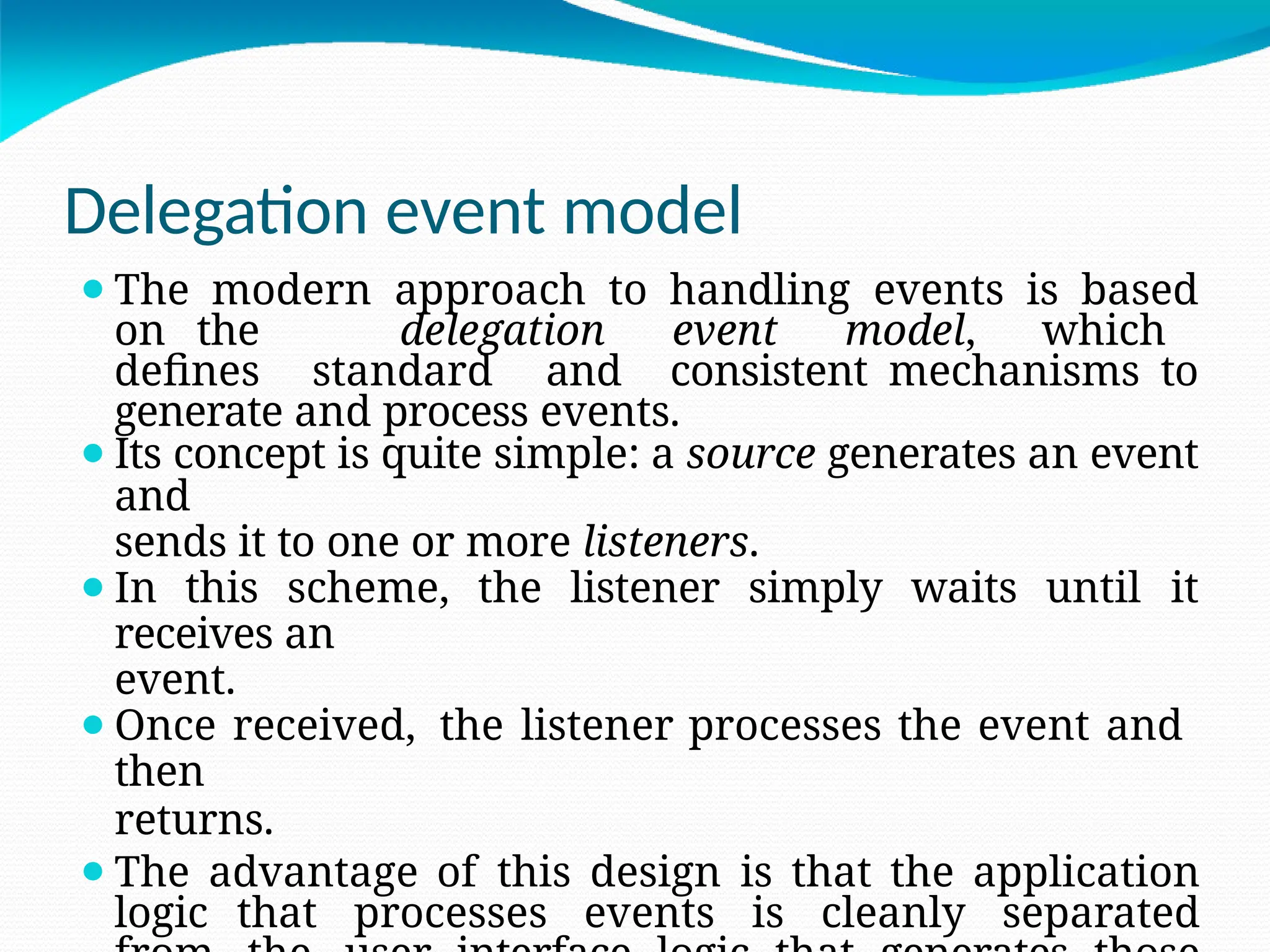 Delegation event model
⚫The modern approach to handling events is based
on the delegation event model, which
defines standard and consistent mechanisms to
generate and process events.
⚫Its concept is quite simple: a source generates an event
and
sends it to one or more listeners.
⚫In this scheme, the listener simply waits until it
receives an
event.
⚫Once received, the listener processes the event and
then
returns.
⚫The advantage of this design is that the application
logic that processes events is cleanly separated
 