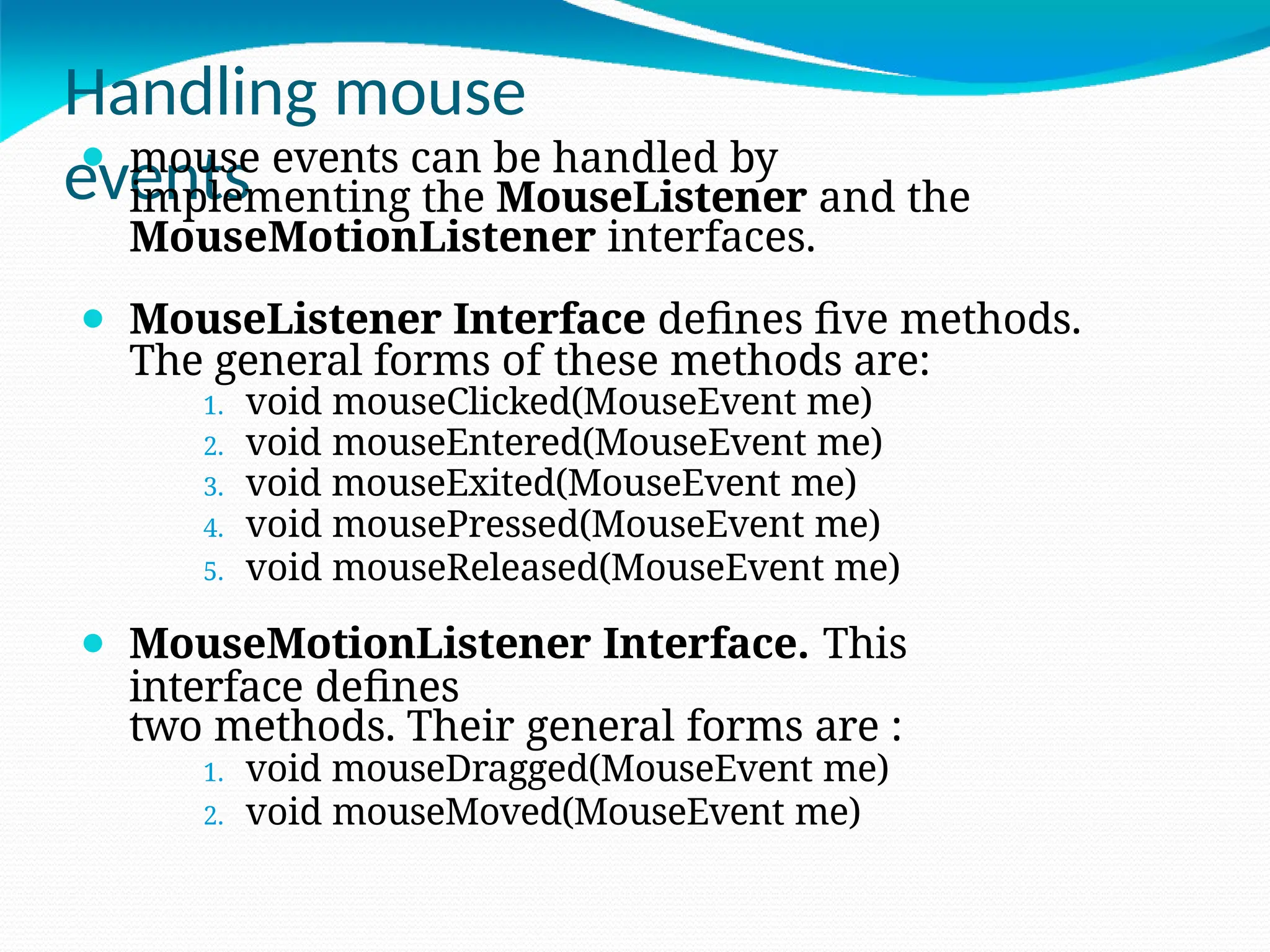 Handling mouse
events
⚫ mouse events can be handled by
implementing the MouseListener and the
MouseMotionListener interfaces.
⚫ MouseListener Interface defines five methods.
The general forms of these methods are:
1. void mouseClicked(MouseEvent me)
2. void mouseEntered(MouseEvent me)
3. void mouseExited(MouseEvent me)
4. void mousePressed(MouseEvent me)
5. void mouseReleased(MouseEvent me)
⚫ MouseMotionListener Interface. This
interface defines
two methods. Their general forms are :
1. void mouseDragged(MouseEvent me)
2. void mouseMoved(MouseEvent me)
 