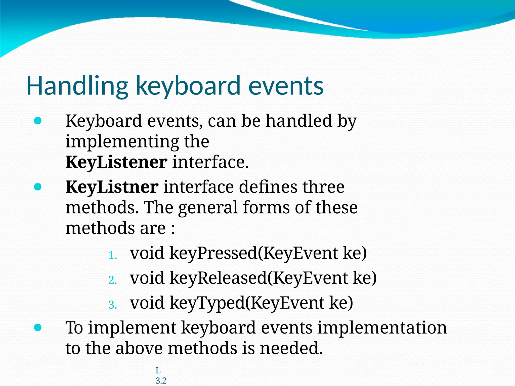 Handling keyboard events
⚫ Keyboard events, can be handled by
implementing the
KeyListener interface.
⚫ KeyListner interface defines three
methods. The general forms of these
methods are :
1. void keyPressed(KeyEvent ke)
2. void keyReleased(KeyEvent ke)
3. void keyTyped(KeyEvent ke)
⚫ To implement keyboard events implementation
to the above methods is needed.
L
3.2
 