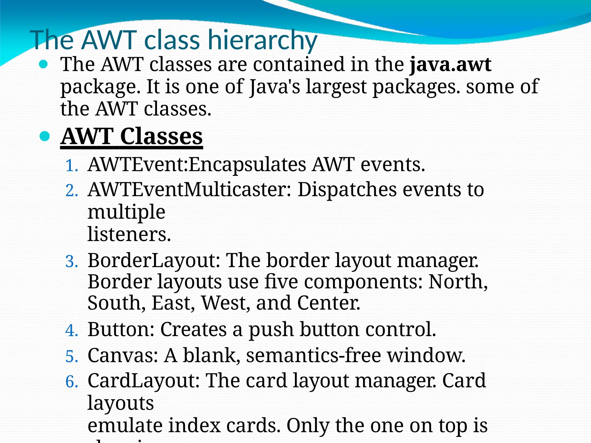 The AWT class hierarchy
⚫ The AWT classes are contained in the java.awt
package. It is one of Java's largest packages. some of
the AWT classes.
⚫ AWT Classes
1. AWTEvent:Encapsulates AWT events.
2. AWTEventMulticaster: Dispatches events to
multiple
listeners.
3. BorderLayout: The border layout manager.
Border layouts use five components: North,
South, East, West, and Center.
4. Button: Creates a push button control.
5. Canvas: A blank, semantics-free window.
6. CardLayout: The card layout manager. Card
layouts
emulate index cards. Only the one on top is
 