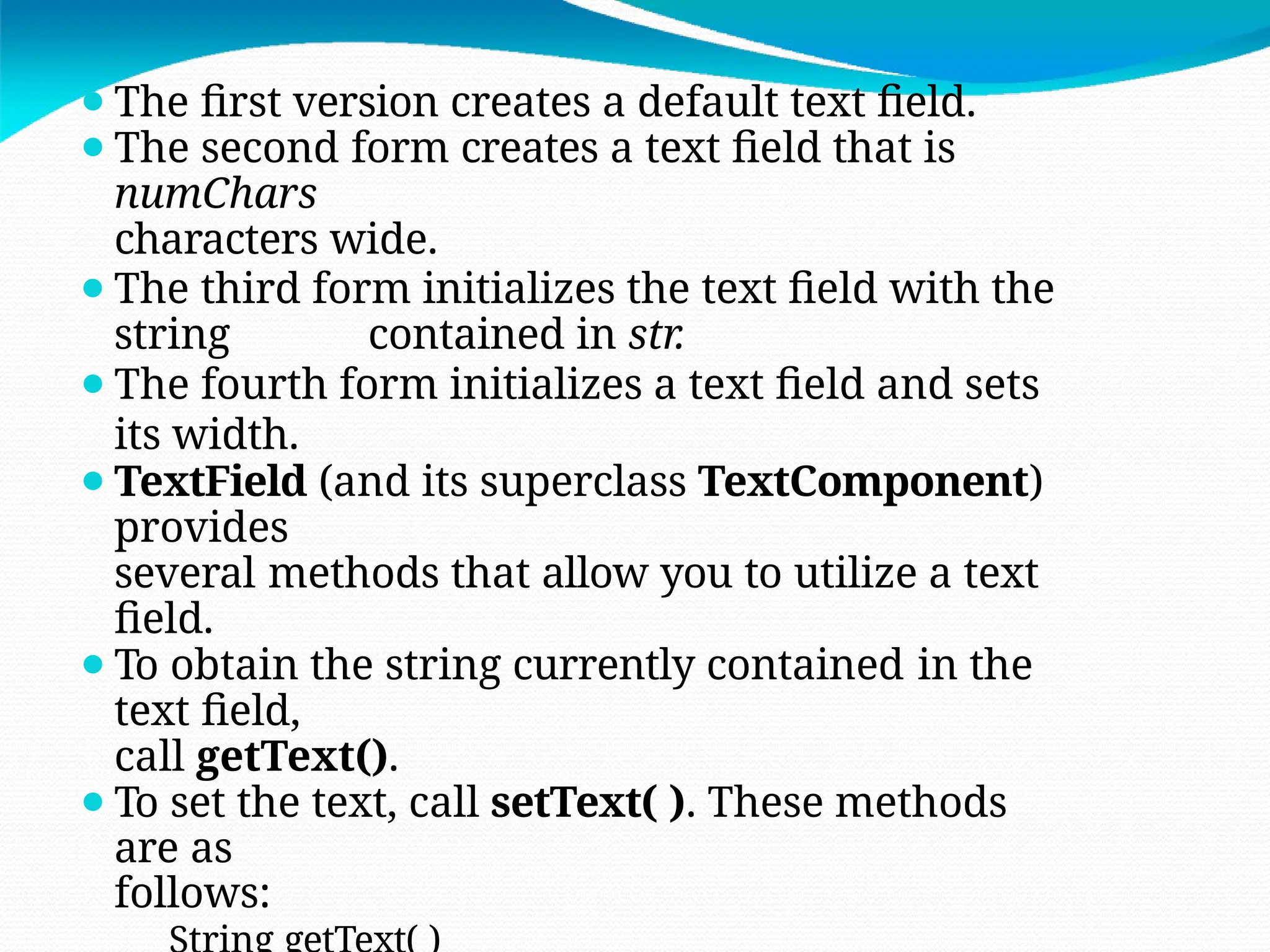 ⚫The first version creates a default text field.
⚫The second form creates a text field that is
numChars
characters wide.
⚫The third form initializes the text field with the
string contained in str.
⚫The fourth form initializes a text field and sets
its width.
⚫TextField (and its superclass TextComponent)
provides
several methods that allow you to utilize a text
field.
⚫To obtain the string currently contained in the
text field,
call getText().
⚫To set the text, call setText( ). These methods
are as
follows:
 