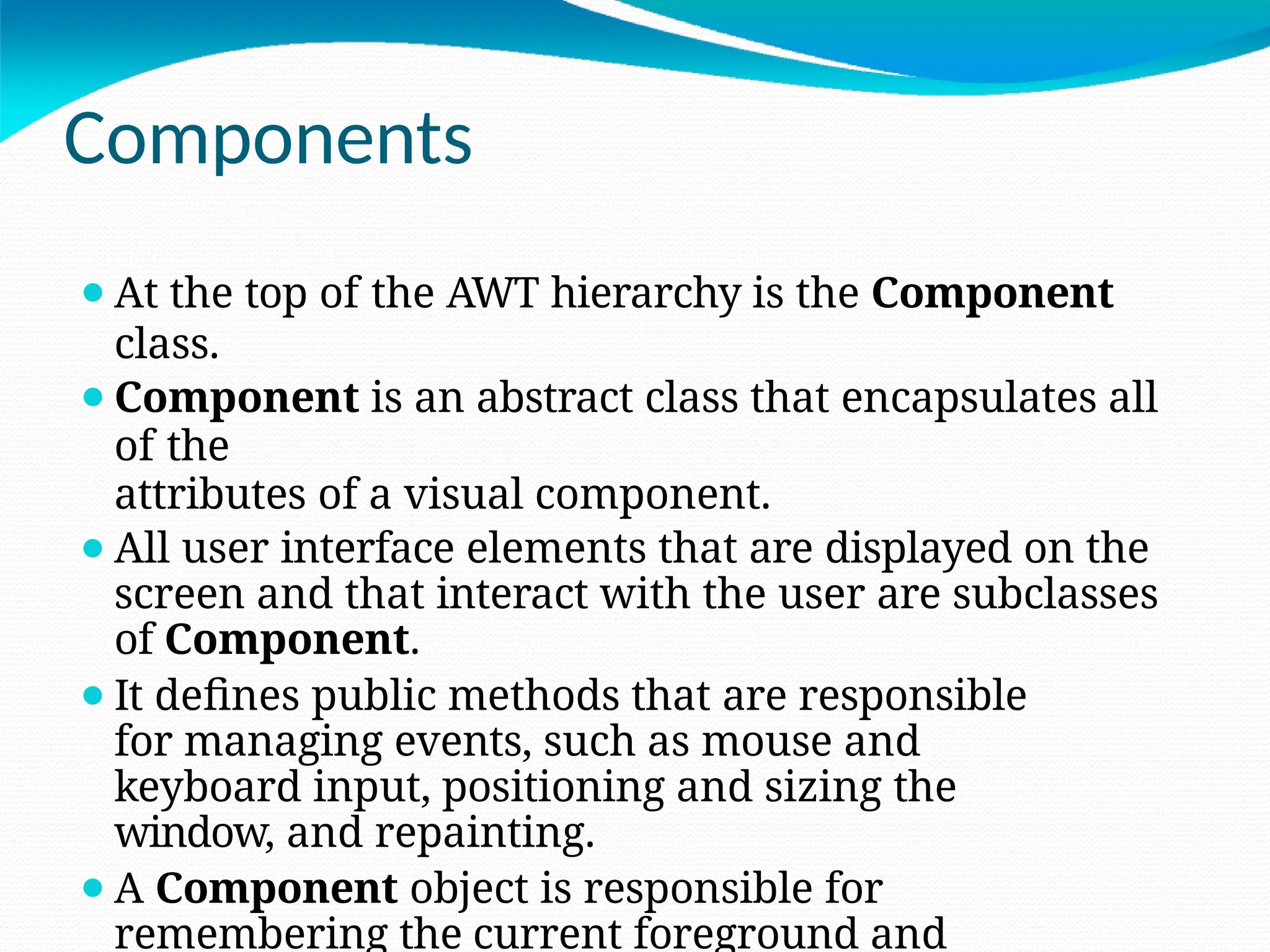 Components
⚫At the top of the AWT hierarchy is the Component
class.
⚫Component is an abstract class that encapsulates all
of the
attributes of a visual component.
⚫All user interface elements that are displayed on the
screen and that interact with the user are subclasses
of Component.
⚫It defines public methods that are responsible
for managing events, such as mouse and
keyboard input, positioning and sizing the
window, and repainting.
⚫A Component object is responsible for
remembering the current foreground and
 