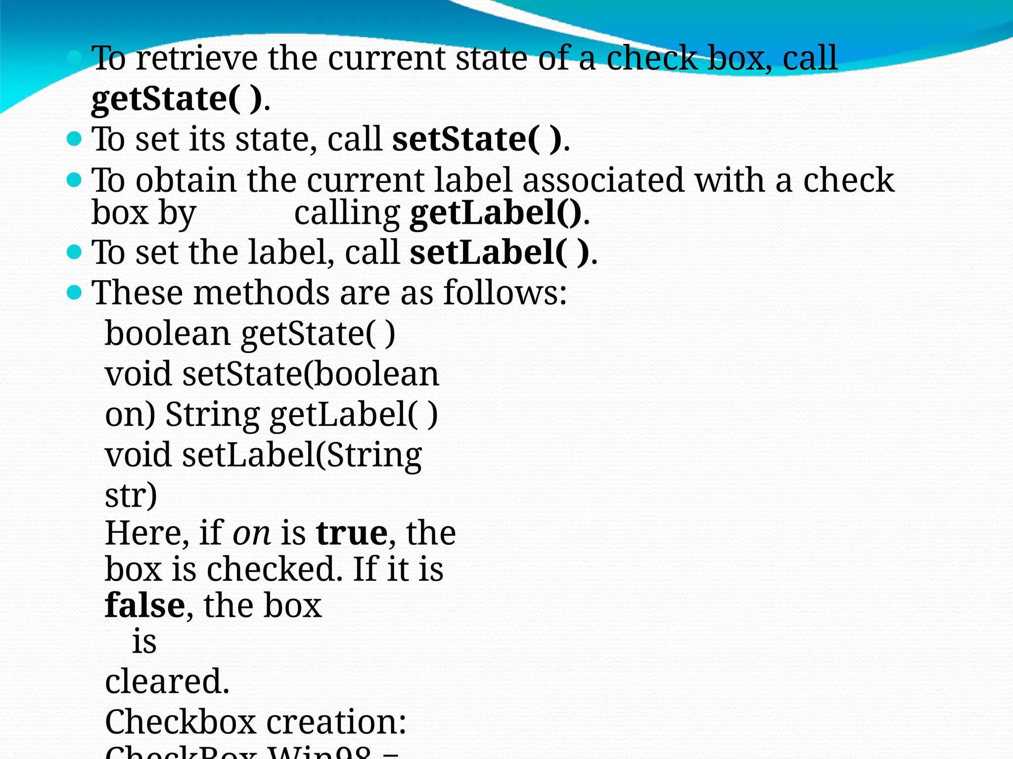 ⚫To retrieve the current state of a check box, call
getState( ).
⚫To set its state, call setState( ).
⚫To obtain the current label associated with a check
box by calling getLabel().
⚫To set the label, call setLabel( ).
⚫These methods are as follows:
boolean getState( )
void setState(boolean
on) String getLabel( )
void setLabel(String
str)
Here, if on is true, the
box is checked. If it is
false, the box
is
cleared.
Checkbox creation:
 