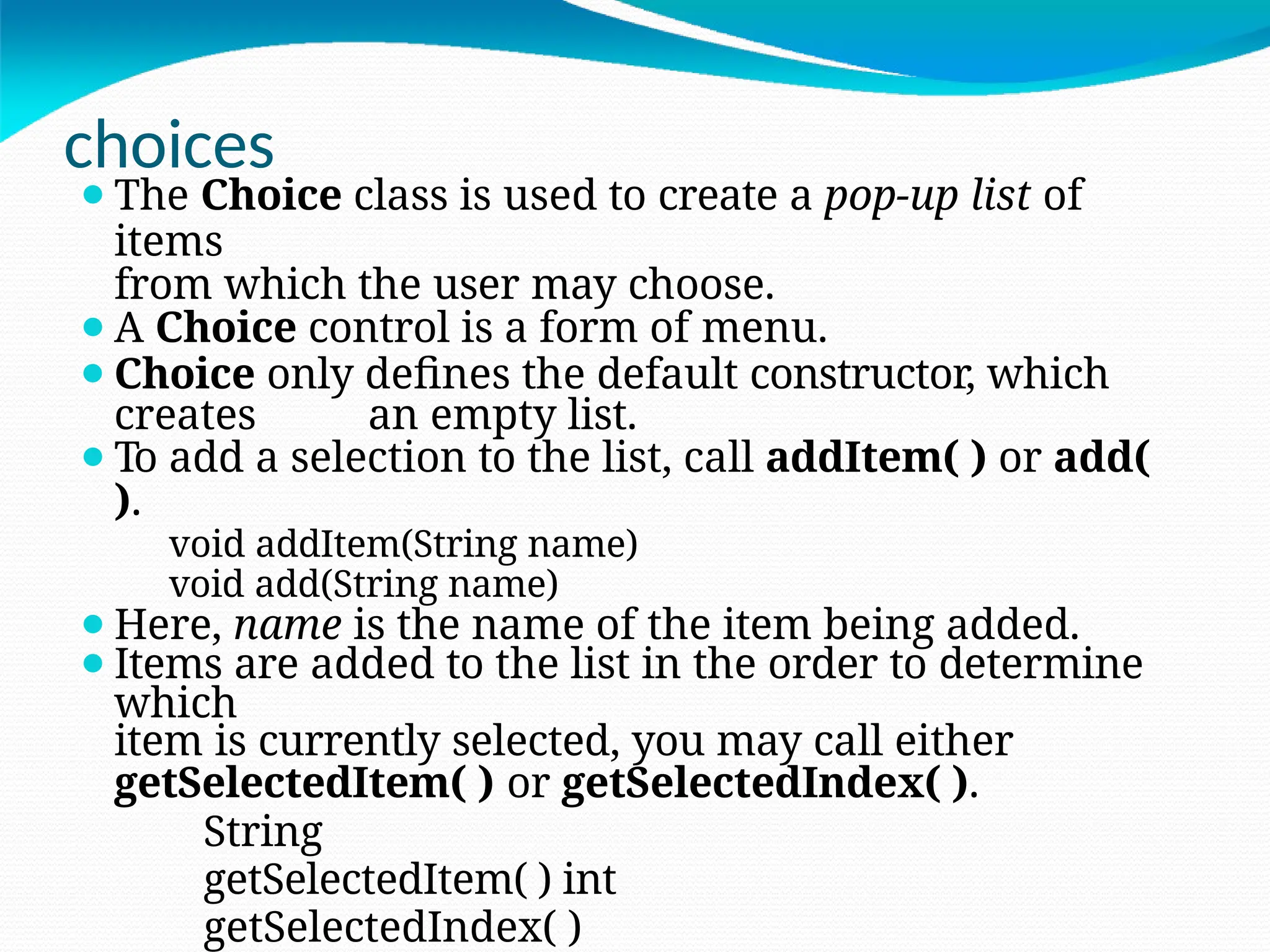 choices
⚫The Choice class is used to create a pop-up list of
items
from which the user may choose.
⚫A Choice control is a form of menu.
⚫Choice only defines the default constructor, which
creates an empty list.
⚫To add a selection to the list, call addItem( ) or add(
).
void addItem(String name)
void add(String name)
⚫Here, name is the name of the item being added.
⚫Items are added to the list in the order to determine
which
item is currently selected, you may call either
getSelectedItem( ) or getSelectedIndex( ).
String
getSelectedItem( ) int
getSelectedIndex( )
 