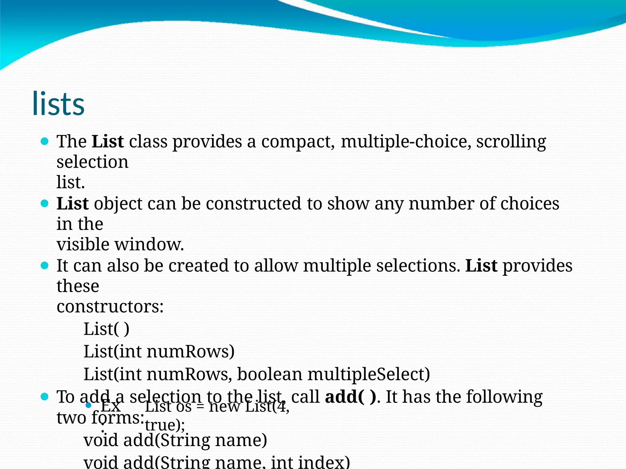 lists
⚫ The List class provides a compact, multiple-choice, scrolling
selection
list.
⚫ List object can be constructed to show any number of choices
in the
visible window.
⚫ It can also be created to allow multiple selections. List provides
these
constructors:
List( )
List(int numRows)
List(int numRows, boolean multipleSelect)
⚫ To add a selection to the list, call add( ). It has the following
two forms:
void add(String name)
void add(String name, int index)
⚫ Ex
:
List os = new List(4,
true);
 