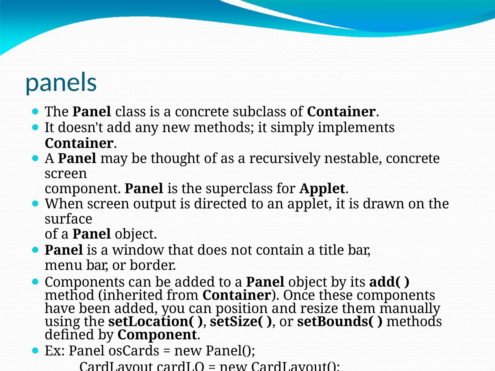panels
⚫ The Panel class is a concrete subclass of Container.
⚫ It doesn't add any new methods; it simply implements
Container.
⚫ A Panel may be thought of as a recursively nestable, concrete
screen
component. Panel is the superclass for Applet.
⚫ When screen output is directed to an applet, it is drawn on the
surface
of a Panel object.
⚫ Panel is a window that does not contain a title bar,
menu bar, or border.
⚫ Components can be added to a Panel object by its add( )
method (inherited from Container). Once these components
have been added, you can position and resize them manually
using the setLocation( ), setSize( ), or setBounds( ) methods
defined by Component.
⚫ Ex: Panel osCards = new Panel();
 