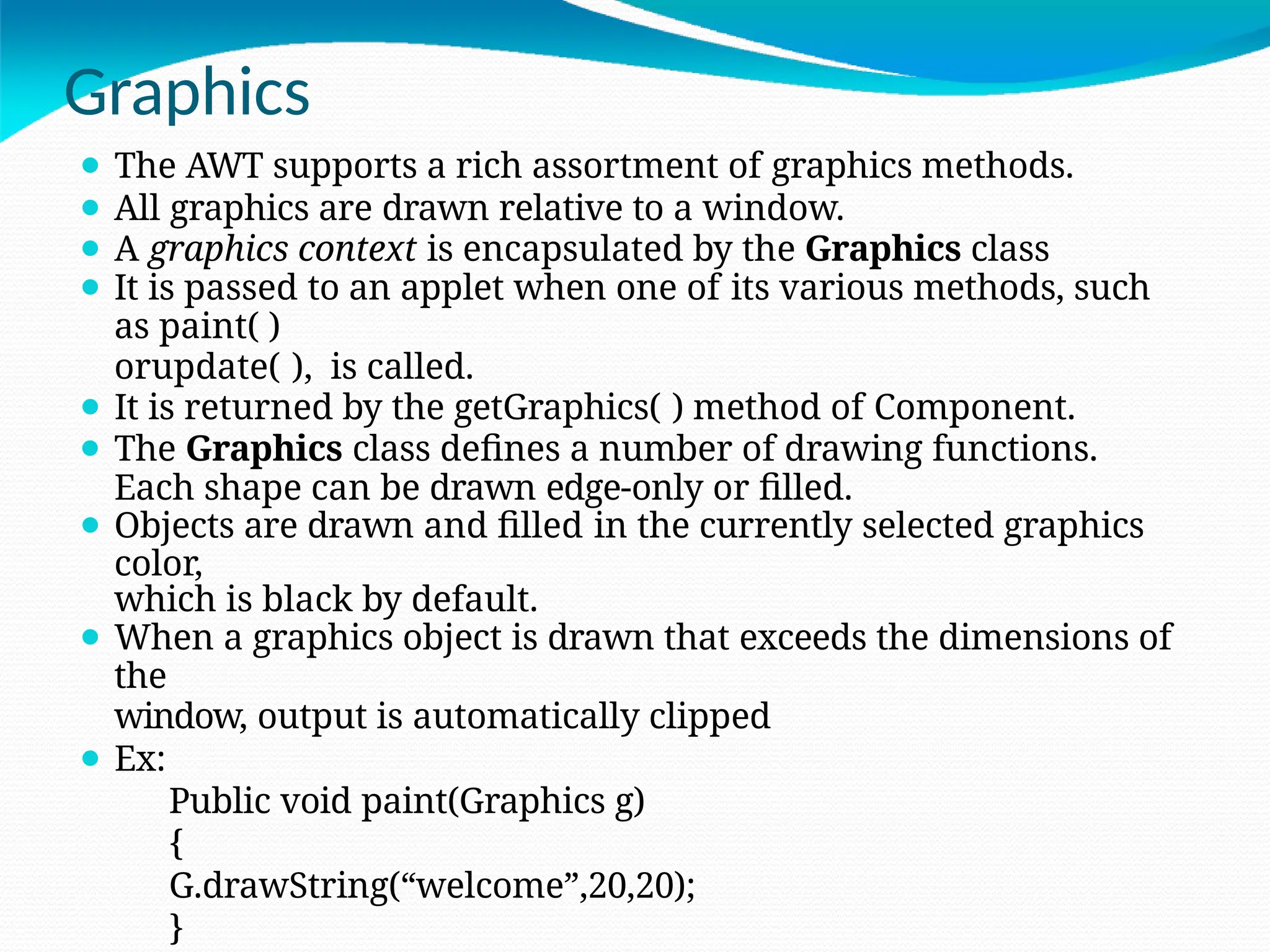 Graphics
⚫ The AWT supports a rich assortment of graphics methods.
⚫ All graphics are drawn relative to a window.
⚫ A graphics context is encapsulated by the Graphics class
⚫ It is passed to an applet when one of its various methods, such
as paint( )
orupdate( ), is called.
⚫ It is returned by the getGraphics( ) method of Component.
⚫ The Graphics class defines a number of drawing functions.
Each shape can be drawn edge-only or filled.
⚫ Objects are drawn and filled in the currently selected graphics
color,
which is black by default.
⚫ When a graphics object is drawn that exceeds the dimensions of
the
window, output is automatically clipped
⚫ Ex:
Public void paint(Graphics g)
{
G.drawString(“welcome”,20,20);
}
 