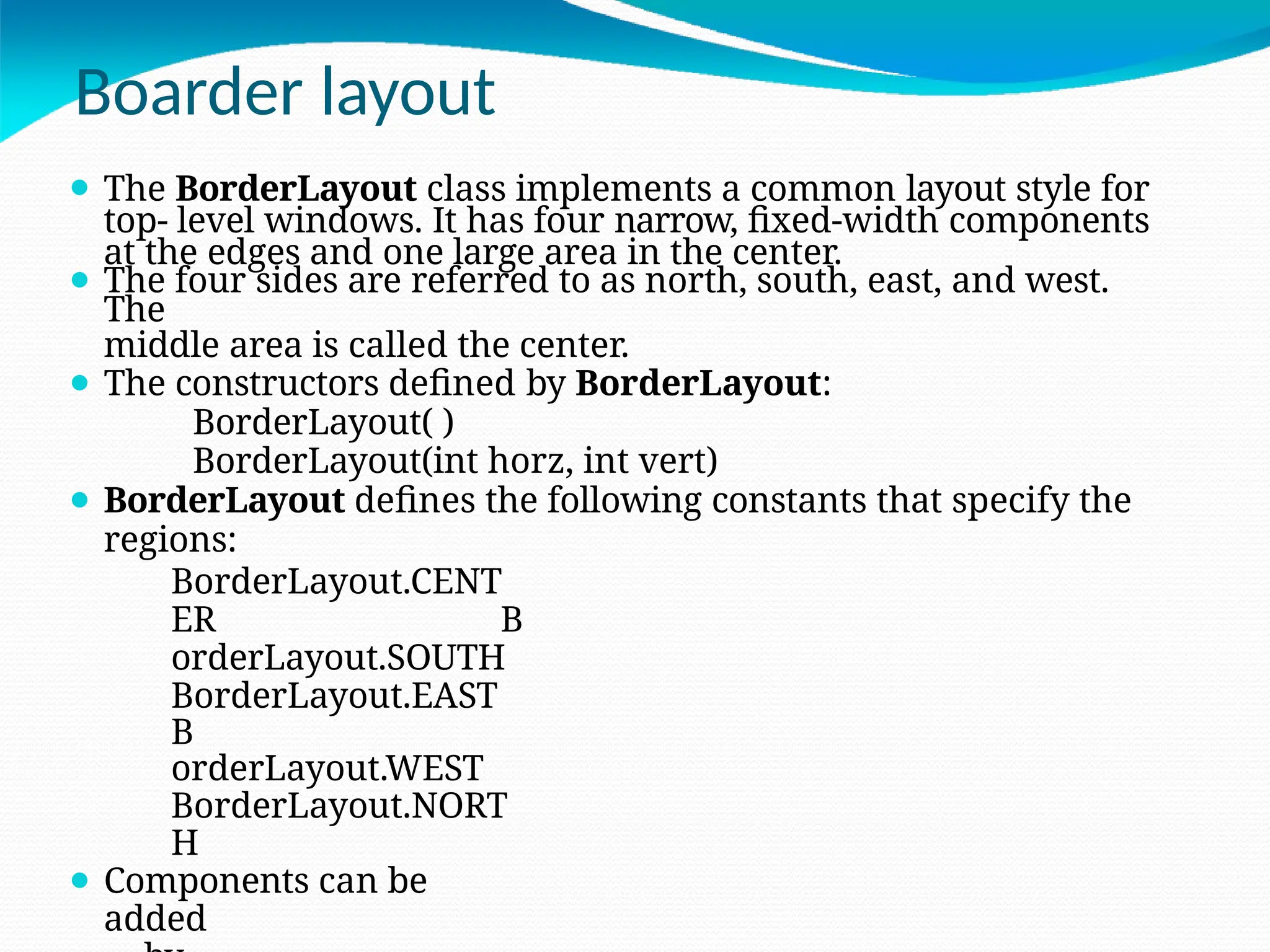 Boarder layout
⚫ The BorderLayout class implements a common layout style for
top- level windows. It has four narrow, fixed-width components
at the edges and one large area in the center.
⚫ The four sides are referred to as north, south, east, and west.
The
middle area is called the center.
⚫ The constructors defined by BorderLayout:
BorderLayout( )
BorderLayout(int horz, int vert)
⚫ BorderLayout defines the following constants that specify the
regions:
BorderLayout.CENT
ER B
orderLayout.SOUTH
BorderLayout.EAST
B
orderLayout.WEST
BorderLayout.NORT
H
⚫ Components can be
added
 