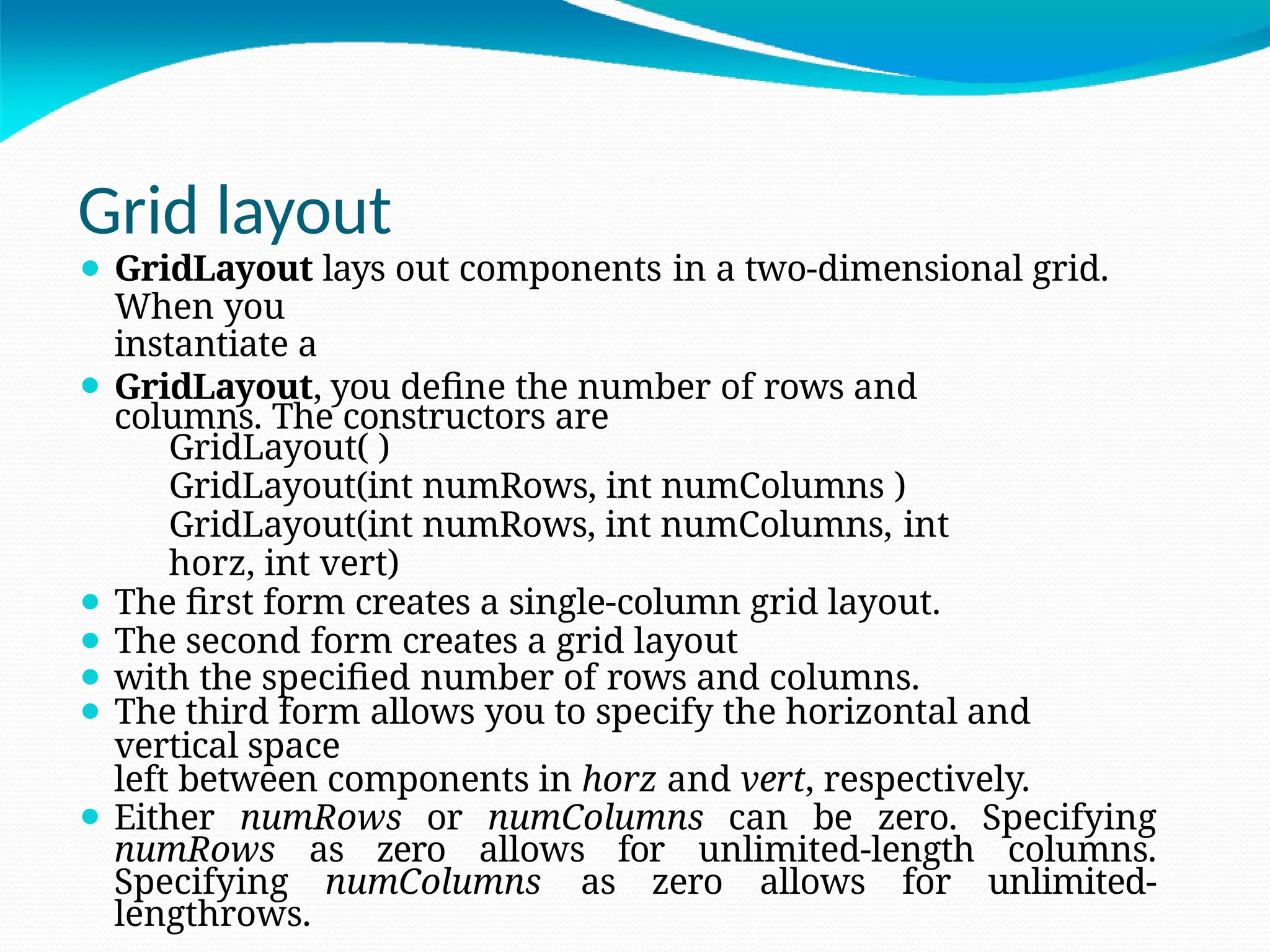 Grid layout
⚫ GridLayout lays out components in a two-dimensional grid.
When you
instantiate a
⚫ GridLayout, you define the number of rows and
columns. The constructors are
GridLayout( )
GridLayout(int numRows, int numColumns )
GridLayout(int numRows, int numColumns, int
horz, int vert)
⚫ The first form creates a single-column grid layout.
⚫ The second form creates a grid layout
⚫ with the specified number of rows and columns.
⚫ The third form allows you to specify the horizontal and
vertical space
left between components in horz and vert, respectively.
⚫ Either numRows or numColumns can be zero. Specifying
numRows as zero allows for unlimited-length columns.
Specifying numColumns as zero allows for unlimited-
lengthrows.
 