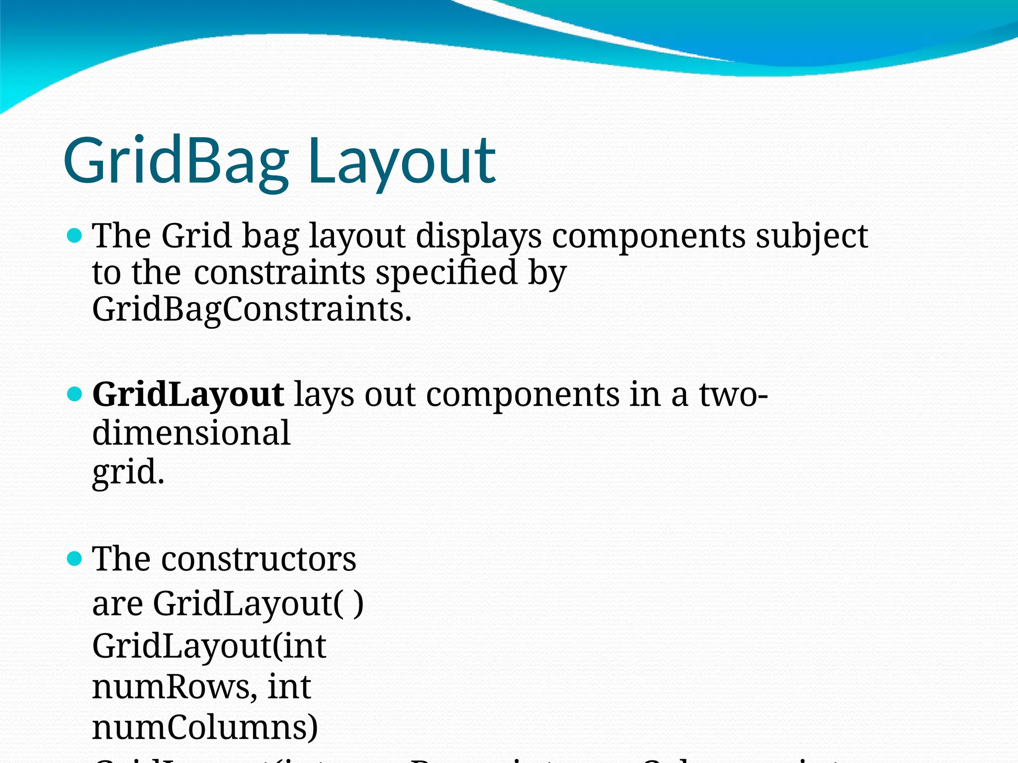 GridBag Layout
⚫The Grid bag layout displays components subject
to the constraints specified by
GridBagConstraints.
⚫GridLayout lays out components in a two-
dimensional
grid.
⚫The constructors
are GridLayout( )
GridLayout(int
numRows, int
numColumns)
 