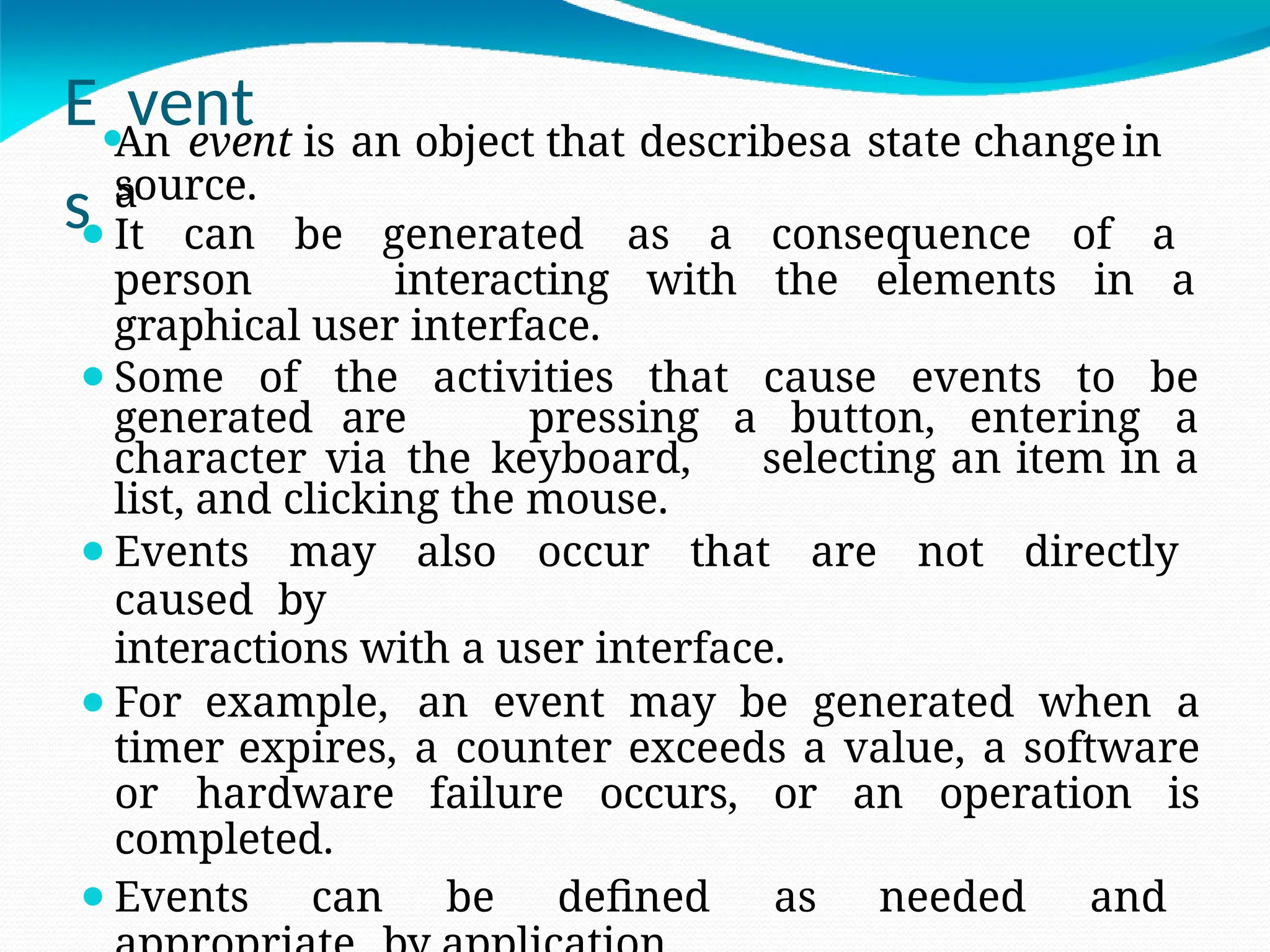 E⚫
vent
s
An event is an object that describesa state changein
a
source.
⚫It can be generated as a consequence of a
person interacting with the elements in a
graphical user interface.
⚫Some of the activities that cause events to be
generated are pressing a button, entering a
character via the keyboard, selecting an item in a
list, and clicking the mouse.
⚫Events may also occur that are not directly
caused by
interactions with a user interface.
⚫For example, an event may be generated when a
timer expires, a counter exceeds a value, a software
or hardware failure occurs, or an operation is
completed.
⚫Events can be defined as needed and
 