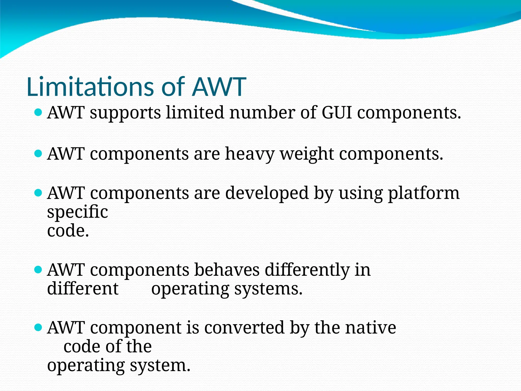 Limitations of AWT
⚫AWT supports limited number of GUI components.
⚫AWT components are heavy weight components.
⚫AWT components are developed by using platform
specific
code.
⚫AWT components behaves differently in
different operating systems.
⚫AWT component is converted by the native
code of the
operating system.
 