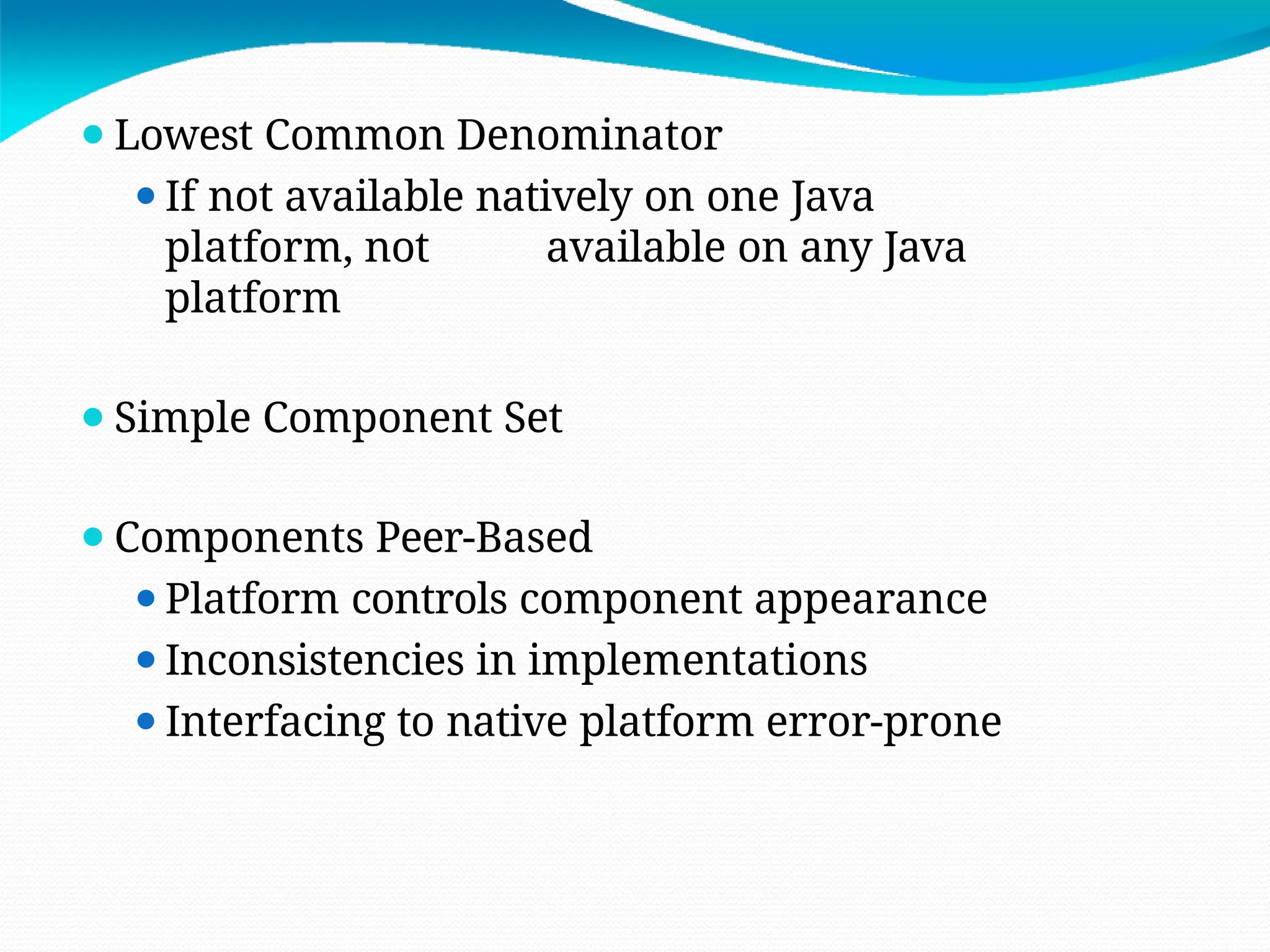 ⚫Lowest Common Denominator
⚫If not available natively on one Java
platform, not available on any Java
platform
⚫Simple Component Set
⚫Components Peer-Based
⚫Platform controls component appearance
⚫Inconsistencies in implementations
⚫Interfacing to native platform error-prone
 