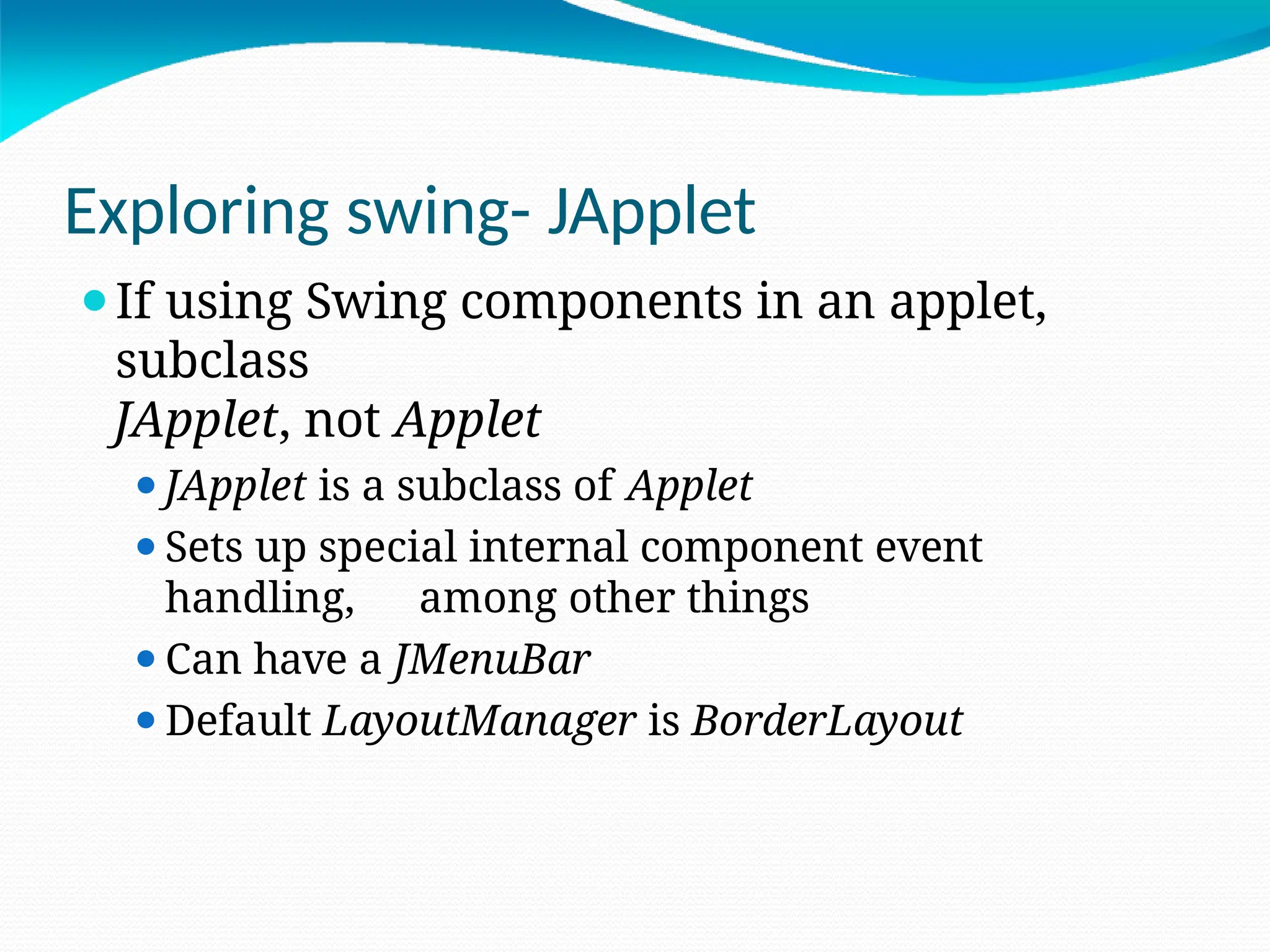 Exploring swing- JApplet
⚫If using Swing components in an applet,
subclass
JApplet, not Applet
⚫JApplet is a subclass of Applet
⚫Sets up special internal component event
handling, among other things
⚫Can have a JMenuBar
⚫Default LayoutManager is BorderLayout
 