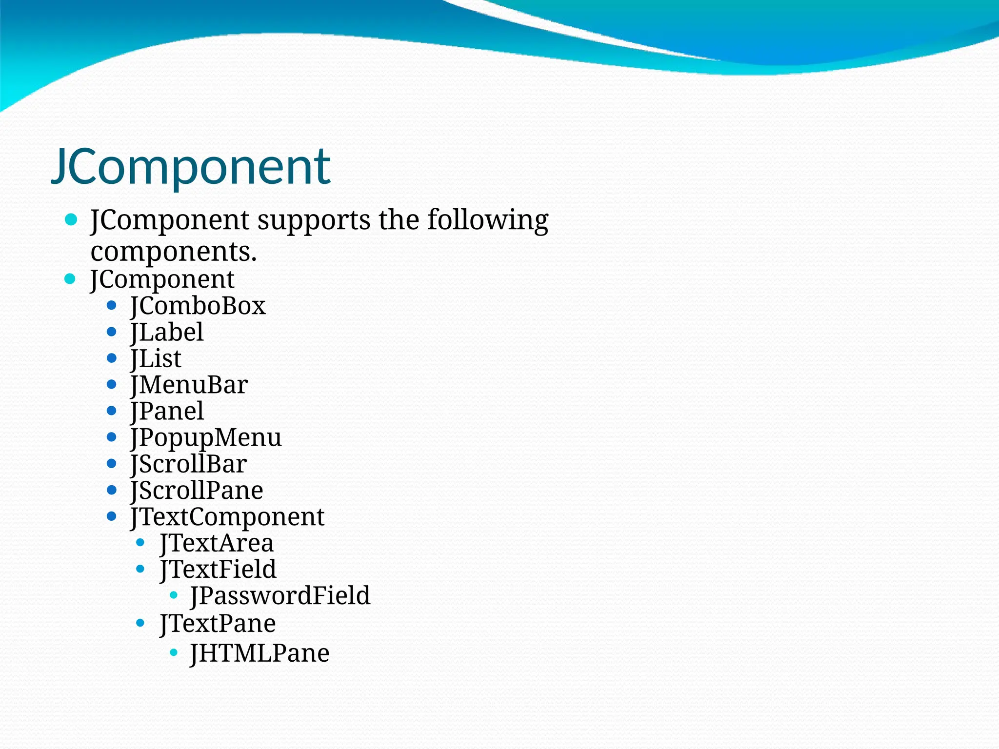 JComponent
⚫ JComponent supports the following
components.
⚫ JComponent
⚫ JComboBox
⚫ JLabel
⚫ JList
⚫ JMenuBar
⚫ JPanel
⚫ JPopupMenu
⚫ JScrollBar
⚫ JScrollPane
⚫ JTextComponent
⚫ JTextArea
⚫ JTextField
⚫ JPasswordField
⚫ JTextPane
⚫ JHTMLPane
 