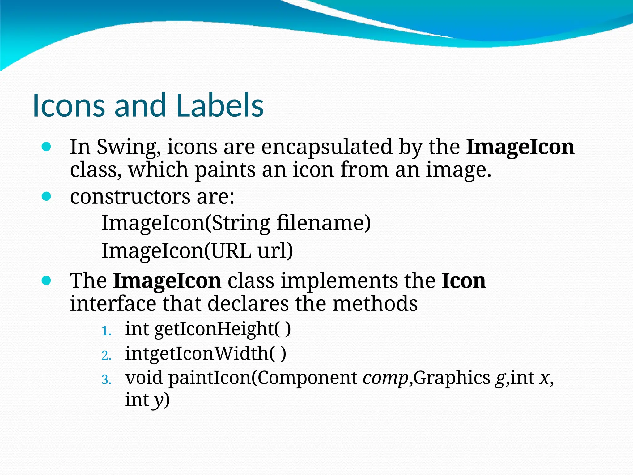 Icons and Labels
⚫ In Swing, icons are encapsulated by the ImageIcon
class, which paints an icon from an image.
⚫ constructors are:
ImageIcon(String filename)
ImageIcon(URL url)
⚫ The ImageIcon class implements the Icon
interface that declares the methods
1. int getIconHeight( )
2. intgetIconWidth( )
3. void paintIcon(Component comp,Graphics g,int x,
int y)
 