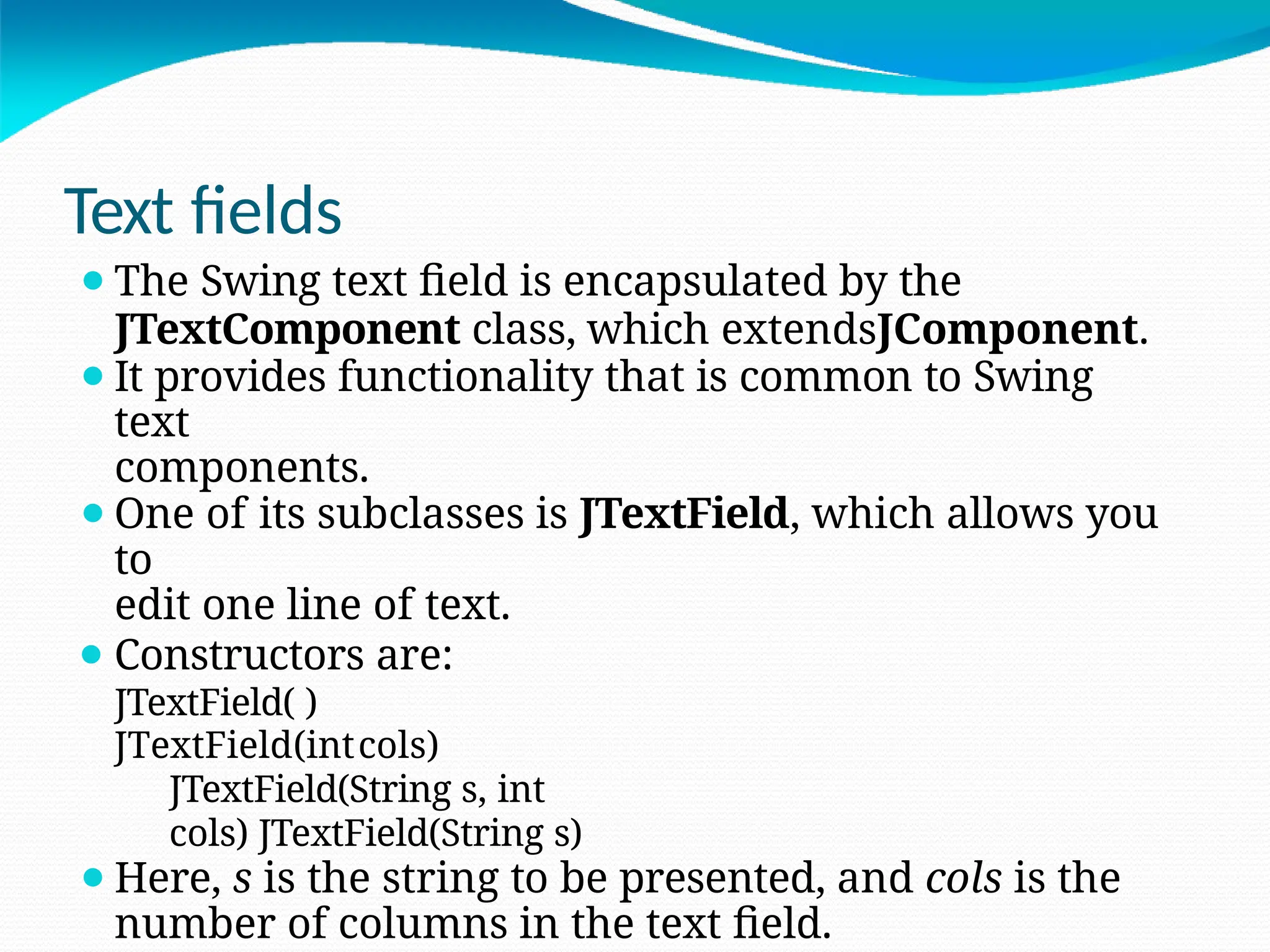Text fields
⚫The Swing text field is encapsulated by the
JTextComponent class, which extendsJComponent.
⚫It provides functionality that is common to Swing
text
components.
⚫One of its subclasses is JTextField, which allows you
to
edit one line of text.
⚫ Constructors are:
JTextField( )
JTextField(intcols)
JTextField(String s, int
cols) JTextField(String s)
⚫Here, s is the string to be presented, and cols is the
number of columns in the text field.
 