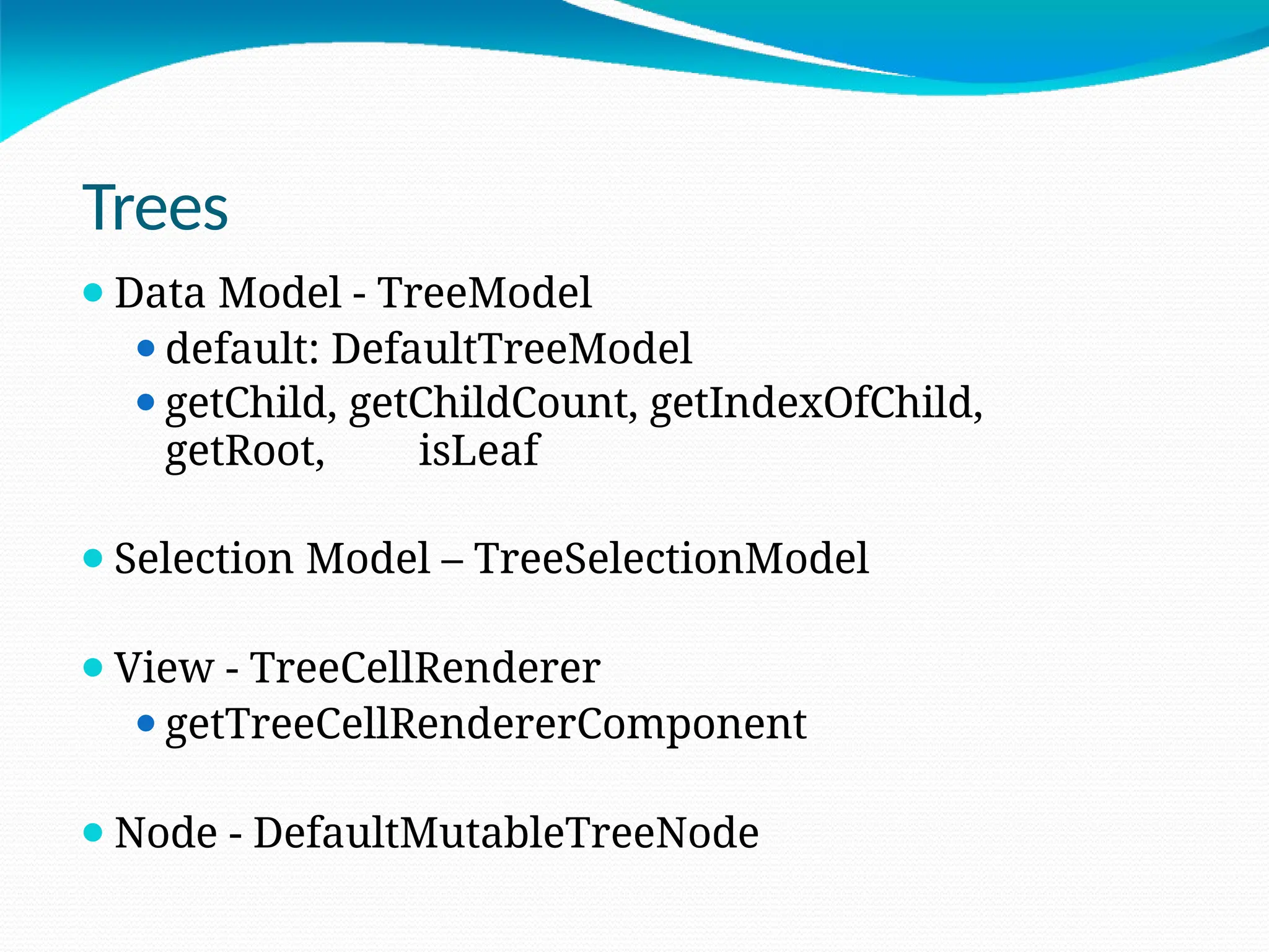 Trees
⚫Data Model - TreeModel
⚫default: DefaultTreeModel
⚫getChild, getChildCount, getIndexOfChild,
getRoot, isLeaf
⚫Selection Model – TreeSelectionModel
⚫View - TreeCellRenderer
⚫getTreeCellRendererComponent
⚫Node - DefaultMutableTreeNode
 