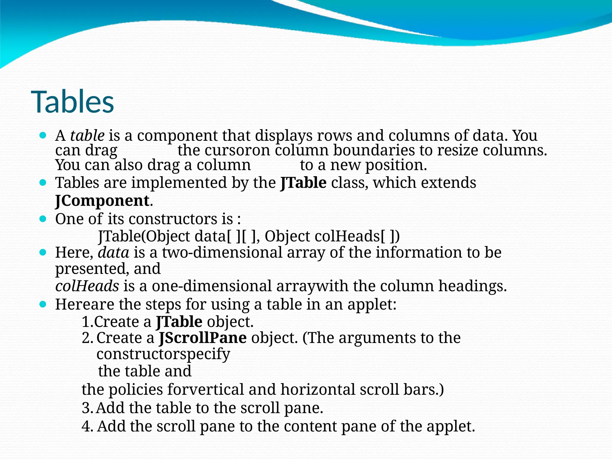 Tables
⚫ A table is a component that displays rows and columns of data. You
can drag the cursoron column boundaries to resize columns.
You can also drag a column to a new position.
⚫ Tables are implemented by the JTable class, which extends
JComponent.
⚫ One of its constructors is :
JTable(Object data[ ][ ], Object colHeads[ ])
⚫ Here, data is a two-dimensional array of the information to be
presented, and
colHeads is a one-dimensional arraywith the column headings.
⚫ Hereare the steps for using a table in an applet:
1.Create a JTable object.
2. Create a JScrollPane object. (The arguments to the
constructorspecify
the table and
the policies forvertical and horizontal scroll bars.)
3.Add the table to the scroll pane.
4. Add the scroll pane to the content pane of the applet.
 