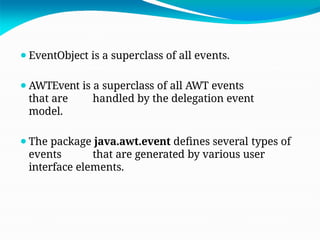 ⚫EventObject is a superclass of all events.
⚫AWTEvent is a superclass of all AWT events
that are handled by the delegation event
model.
⚫The package java.awt.event defines several types of
events that are generated by various user
interface elements.
 