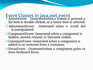 Event Classes in java.awt.event
⚫ActionEvent: Generatedwhen a button is pressed,a
list item is double clicked, or a menu item is selected.
⚫AdjustmentEvent: Generated when a scroll bar
is manipulated.
⚫ComponentEvent: Generated when a component is
hidden, moved, resized, or becomes visible.
⚫ContainerEvent: Generated when a component is
added to or removed from a container.
⚫FocusEvent: Generatedwhen a component gains or
loses keyboard focus.
 