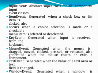 ⚫InputEvent: Abstract super class for all component
input
event classes.
⚫ItemEvent: Generated when a check box or list
item is
clicked; also
⚫occurs when a choice selection is made or a
checkable
menu item is selected or deselected.
⚫KeyEvent: Generated when input is received
from the
keyboard.
⚫MouseEvent: Generated when the mouse is
dragged, moved, clicked, pressed, or released; also
generated when the mouse enters or exits a
component.
⚫TextEvent: Generated when the value of a text area or
text
field is changed.
⚫WindowEvent: Generated when a window is
 