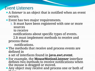 Event Listeners
⚫A listener is an object that is notified when an event
occurs.
⚫Event has two major requirements.
1. It must have been registered with one or more
sources
to receive
notifications about specific types of events.
2.It must implement methods to receive and
process these
notifications.
⚫The methods that receive and process events are
defined in
a set of interfaces found in java.awt.event.
⚫For example, the MouseMotionListener interface
defines two methods to receive notifications when
the mouse is dragged or moved.
⚫Any object may receive and process one or both of
 