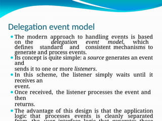 Delegation event model
⚫The modern approach to handling events is based
on the delegation event model, which
defines standard and consistent mechanisms to
generate and process events.
⚫Its concept is quite simple: a source generates an event
and
sends it to one or more listeners.
⚫In this scheme, the listener simply waits until it
receives an
event.
⚫Once received, the listener processes the event and
then
returns.
⚫The advantage of this design is that the application
logic that processes events is cleanly separated
 