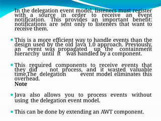 ⚫In the delegation event model, listeners must register
with a source in order to receive an event
notification. This provides an important benefit:
notifications are sent only to listeners that want to
receive them.
⚫This is a more efficient way to handle events than the
design used by the old Java 1.0 approach. Previously,
an event was propagated up the containment
hierarchy until it was handled by a component.
⚫This required components to receive events that
they did not process, and it wasted valuable
time.The delegation event model eliminates this
overhead.
Note
⚫Java also allows you to process events without
using the delegation event model.
⚫This can be done by extending an AWT component.
 