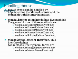Handling mouse
events
⚫ mouse events can be handled by
implementing the MouseListener and the
MouseMotionListener interfaces.
⚫ MouseListener Interface defines five methods.
The general forms of these methods are:
1. void mouseClicked(MouseEvent me)
2. void mouseEntered(MouseEvent me)
3. void mouseExited(MouseEvent me)
4. void mousePressed(MouseEvent me)
5. void mouseReleased(MouseEvent me)
⚫ MouseMotionListener Interface. This
interface defines
two methods. Their general forms are :
1. void mouseDragged(MouseEvent me)
2. void mouseMoved(MouseEvent me)
 