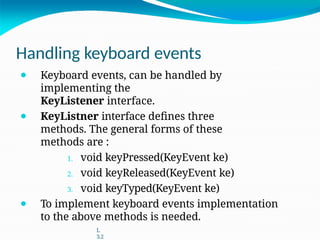 Handling keyboard events
⚫ Keyboard events, can be handled by
implementing the
KeyListener interface.
⚫ KeyListner interface defines three
methods. The general forms of these
methods are :
1. void keyPressed(KeyEvent ke)
2. void keyReleased(KeyEvent ke)
3. void keyTyped(KeyEvent ke)
⚫ To implement keyboard events implementation
to the above methods is needed.
L
3.2
 