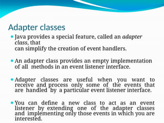 Adapter classes
⚫Java provides a special feature, called an adapter
class, that
can simplify the creation of event handlers.
⚫An adapter class provides an empty implementation
of all methods in an event listener interface.
⚫Adapter classes are useful when you want to
receive and process only some of the events that
are handled by a particular event listener interface.
⚫You can define a new class to act as an event
listener by extending one of the adapter classes
and implementing only those events in which you are
interested.
 