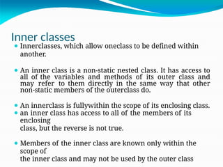 Inner classes
⚫ Innerclasses, which allow oneclass to be defined within
another.
⚫ An inner class is a non-static nested class. It has access to
all of the variables and methods of its outer class and
may refer to them directly in the same way that other
non-static members of the outerclass do.
⚫ An innerclass is fullywithin the scope of its enclosing class.
⚫ an inner class has access to all of the members of its
enclosing
class, but the reverse is not true.
⚫ Members of the inner class are known only within the
scope of
the inner class and may not be used by the outer class
 