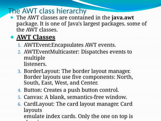 The AWT class hierarchy
⚫ The AWT classes are contained in the java.awt
package. It is one of Java's largest packages. some of
the AWT classes.
⚫ AWT Classes
1. AWTEvent:Encapsulates AWT events.
2. AWTEventMulticaster: Dispatches events to
multiple
listeners.
3. BorderLayout: The border layout manager.
Border layouts use five components: North,
South, East, West, and Center.
4. Button: Creates a push button control.
5. Canvas: A blank, semantics-free window.
6. CardLayout: The card layout manager. Card
layouts
emulate index cards. Only the one on top is
 