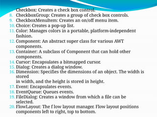 7. Checkbox: Creates a check box control.
8. CheckboxGroup: Creates a group of check box controls.
9. CheckboxMenuItem: Creates an on/off menu item.
10. Choice: Creates a pop-up list.
11. Color: Manages colors in a portable, platform-independent
fashion.
12. Component: An abstract super class for various AWT
components.
13. Container: A subclass of Component that can hold other
components.
14. Cursor: Encapsulates a bitmapped cursor.
15. Dialog: Creates a dialog window.
16. Dimension: Specifies the dimensions of an object. The width is
stored
in width, and the height is stored in height.
17. Event: Encapsulates events.
18. EventQueue: Queues events.
19. FileDialog: Creates a window from which a file can be
selected.
20. FlowLayout: The f low layout manager. Flow layout positions
components left to right, top to bottom.
 