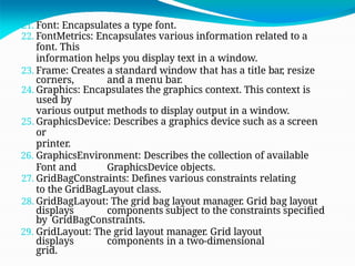 21. Font: Encapsulates a type font.
22. FontMetrics: Encapsulates various information related to a
font. This
information helps you display text in a window.
23. Frame: Creates a standard window that has a title bar, resize
corners, and a menu bar.
24. Graphics: Encapsulates the graphics context. This context is
used by
various output methods to display output in a window.
25. GraphicsDevice: Describes a graphics device such as a screen
or
printer.
26. GraphicsEnvironment: Describes the collection of available
Font and GraphicsDevice objects.
27. GridBagConstraints: Defines various constraints relating
to the GridBagLayout class.
28. GridBagLayout: The grid bag layout manager. Grid bag layout
displays components subject to the constraints specified
by GridBagConstraints.
29. GridLayout: The grid layout manager. Grid layout
displays components in a two-dimensional
grid.
 