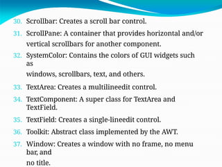 30. Scrollbar: Creates a scroll bar control.
31. ScrollPane: A container that provides horizontal and/or
vertical scrollbars for another component.
32. SystemColor: Contains the colors of GUI widgets such
as
windows, scrollbars, text, and others.
33. TextArea: Creates a multilineedit control.
34. TextComponent: A super class for TextArea and
TextField.
35. TextField: Creates a single-lineedit control.
36. Toolkit: Abstract class implemented by the AWT.
37. Window: Creates a window with no frame, no menu
bar, and
no title.
 