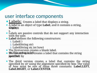 user interface components
display
s.
str
. This string is left-
justified.
⚫Labels: Creates a label that displays a string.
⚫ A label is an object of type Label, and it contains a string,
which it
⚫ Labels are passive controls that do not support any interaction
with the user.
⚫ Label defines the following constructors:
1. Label( )
2. Label(String str)
3. Label(String str, int how)
⚫ The firstversion creates a blank label.
⚫ The second version creates a label that contains the string
specified by
⚫ The third version creates a label that contains the string
specified by str using the alignment specified by how. The value
of how must be one of these three constants: Label.LEFT,
Label.RIGHT, or Label.CENTER.
 