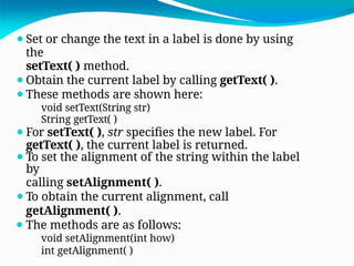 ⚫Set or change the text in a label is done by using
the
setText( ) method.
⚫Obtain the current label by calling getText( ).
⚫These methods are shown here:
void setText(String str)
String getText( )
⚫For setText( ), str specifies the new label. For
getText( ), the current label is returned.
⚫To set the alignment of the string within the label
by
calling setAlignment( ).
⚫To obtain the current alignment, call
getAlignment( ).
⚫ The methods are as follows:
void setAlignment(int how)
int getAlignment( )
 