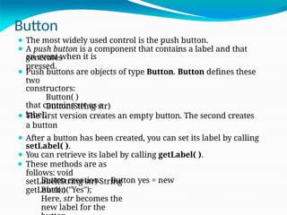 Button
an event when it is
pressed.
that contains str as a
label.
⚫ The most widely used control is the push button.
⚫ A push button is a component that contains a label and that
generates
⚫ Push buttons are objects of type Button. Button defines these
two
constructors:
Button( )
Button(String str)
⚫ The first version creates an empty button. The second creates
a button
⚫ After a button has been created, you can set its label by calling
setLabel( ).
⚫ You can retrieve its label by calling getLabel( ).
⚫ These methods are as
follows: void
setLabel(String str) String
getLabel( )
Here, str becomes the
new label for the
Button creation: Button yes = new
Button("Yes");
 